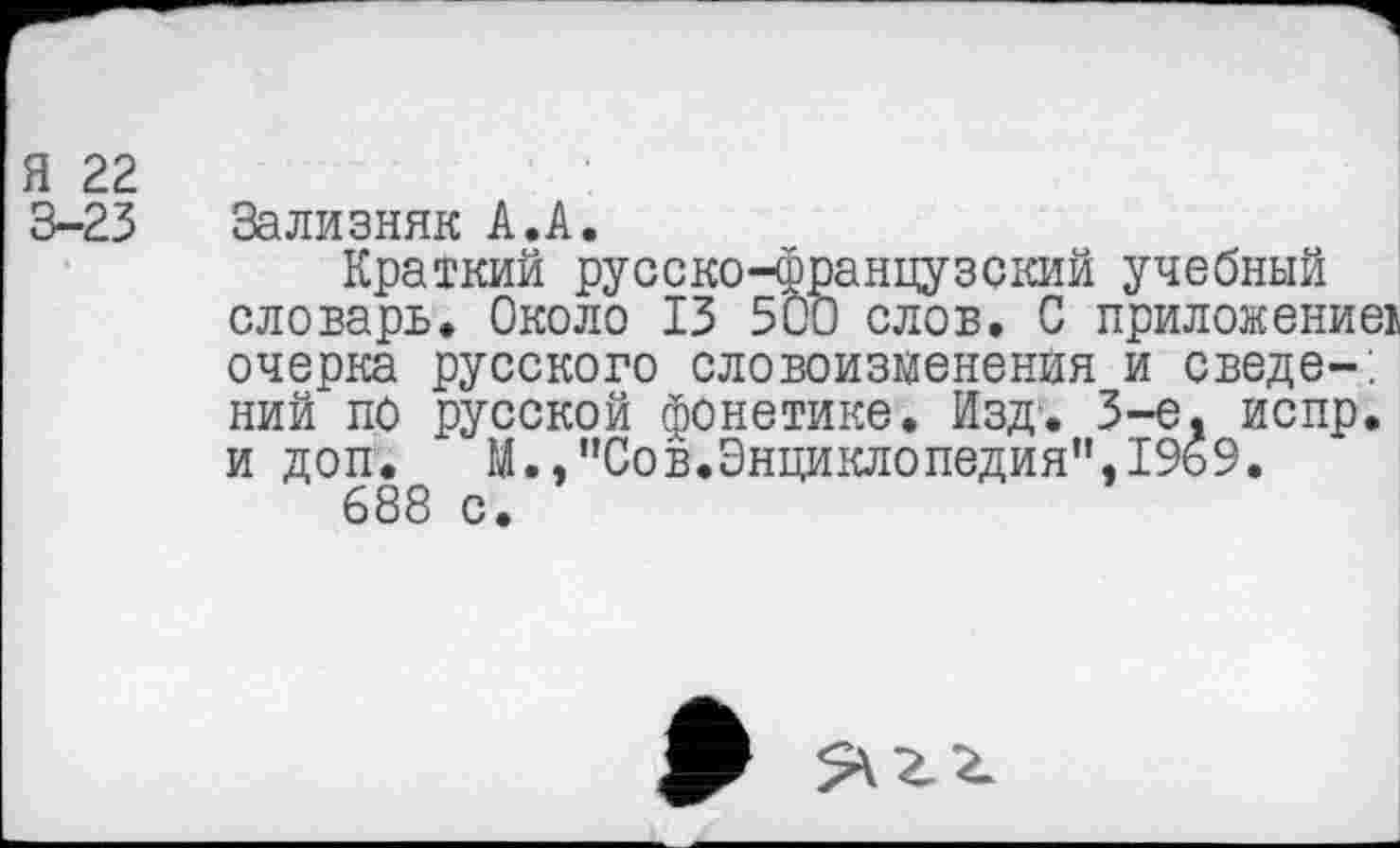 ﻿Я 22
3-23 Зализняк А.А.
Краткий русско-французский учебный словарь. Около 13 500 слов. С приложение! очерка русского словоизменения и сведе-. ний по русской фонетике. Изд. 3-е. испр. и доп. М.,"Сов.Энциклопедия”,1969.
688 с.